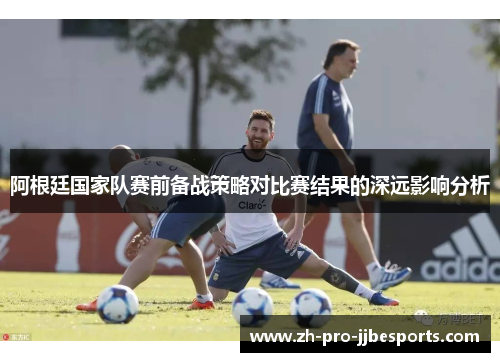 阿根廷国家队赛前备战策略对比赛结果的深远影响分析