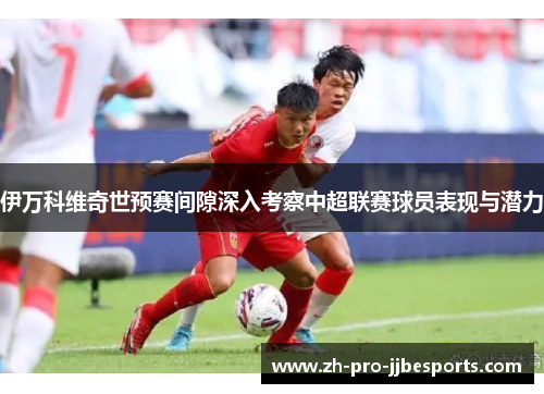 伊万科维奇世预赛间隙深入考察中超联赛球员表现与潜力 伊万科维奇世预赛间隙深入考察中超联赛球员表现与潜力