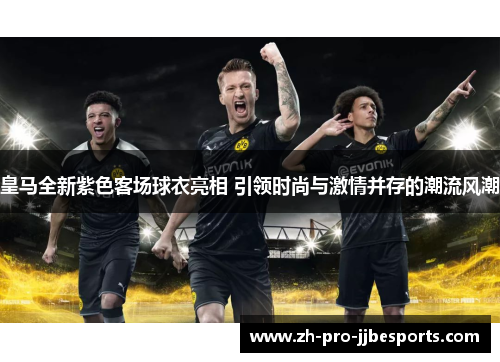 皇马全新紫色客场球衣亮相 引领时尚与激情并存的潮流风潮